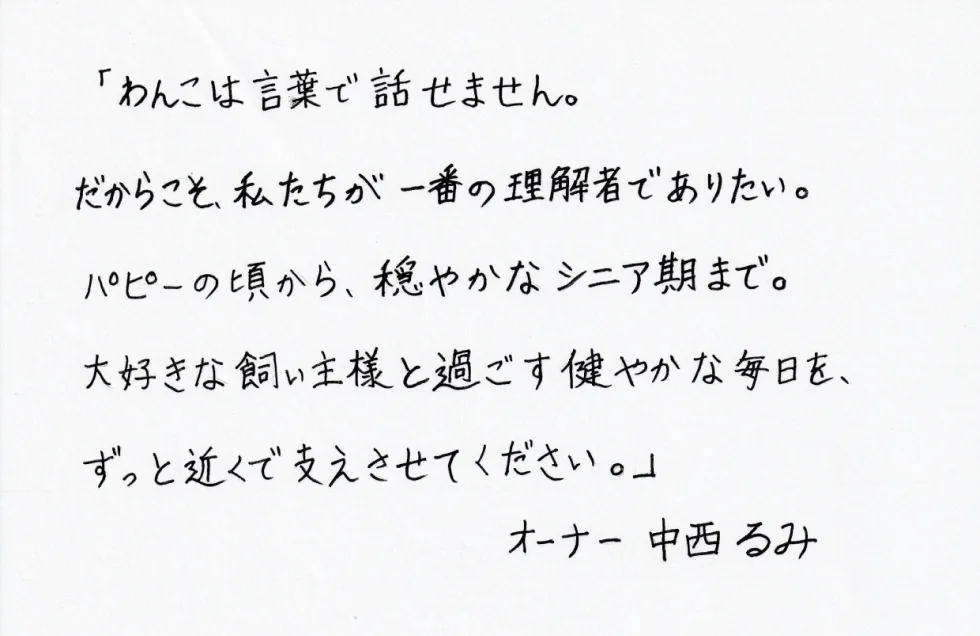 オーナー直筆のメッセージ：「わんこは言葉で話せません。だからこそ、私たちが一番の理解者でありたい。パピーの頃から、穏やかなシニア期まで。大好きな飼い主様と過ごす健やかな毎日を、ずっと近くで支えさせてください。」オーナー 中西るみ